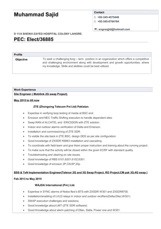 Muhammad Sajid
D 11/4 SHEIKH ZAYED HOSPITAL COLONY LAHORE.
PEC: Elect/36885
Profile
Objective To seek a challenging long – term position in an organization which offers a competitive
and challenging environment along with development and growth opportunities, where
my knowledge, Skills and abilities could be best utilized.
Work Experience
Site Engineer ( Mobilink 2G swap Project)
May 2015 to till now
ZTE (Zhongxing Telecom Pvt Ltd) Pakistan.
• Expertise in verifying loop testing of media at BSC end.
• Ericsson and NEC Traffic Shifting execution to handle dependent sites.
• Swap RAN of ALCATEL and ERICSSON with ZTE solution.
• Indoor and outdoor alarms verification of Delta and Emerson.
• Installation and commissioning of ZTE SDR.
• To visible the site back in ZTE BSC, design DED as per site configuration.
• Good knowledge of ZXSDR R8863 installation and cascading.
• To coordinate with field team and give them proper instruction and training about the running project.
• To make sure that the activity will be closed within the given ECRF with standard quality.
• Troubleshooting and clearing on site issues.
• Good knowledge of RBS 6101,6201,6102,6301.
• Good knowledge of ericsson 2P,CN,6P,20p.
BSS & TxN Implementation Engineer(Telenor 2G and 3G Swap Project, RO Project,CM pak 3G,4G swap )
Feb 2013 to May 2015
WAJDA International (Pvt.) Ltd.
• Expertise in SYNC alarms of Nokia flexi’s BTS with ZXSDR W301 and ZXSDR8700.
• Installation/enabling of LVLD relays in indoor and outdoor rectifiers(Delta,Eltec,W301)
• SWAP execution challenges and solutions.
• Good knowledge about LMT (ZTE SDR software).
• Good Knowledge about alarm patching of Eltec, Delta, Power one and W301.
Contact
: +92-345-4575446
: +92-345-6704184
: engrsajjid@hotmail.com
 