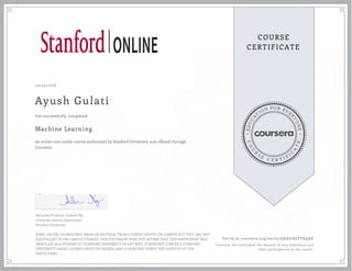 EDUCA
T
ION FOR EVE
R
YONE
CO
U
R
S
E
C E R T I F
I
C
A
TE
COURSE
CERTIFICATE
10/23/2016
Ayush Gulati
Machine Learning
an online non-credit course authorized by Stanford University and offered through
Coursera
has successfully completed
Associate Professor Andrew Ng
Computer Science Department
Stanford University
SOME ONLINE COURSES MAY DRAW ON MATERIAL FROM COURSES TAUGHT ON-CAMPUS BUT THEY ARE NOT
EQUIVALENT TO ON-CAMPUS COURSES. THIS STATEMENT DOES NOT AFFIRM THAT THIS PARTICIPANT WAS
ENROLLED AS A STUDENT AT STANFORD UNIVERSITY IN ANY WAY. IT DOES NOT CONFER A STANFORD
UNIVERSITY GRADE, COURSE CREDIT OR DEGREE, AND IT DOES NOT VERIFY THE IDENTITY OF THE
PARTICIPANT.
Verify at coursera.org/verify/QEAGHGFFKQAP
Coursera has confirmed the identity of this individual and
their participation in the course.
 