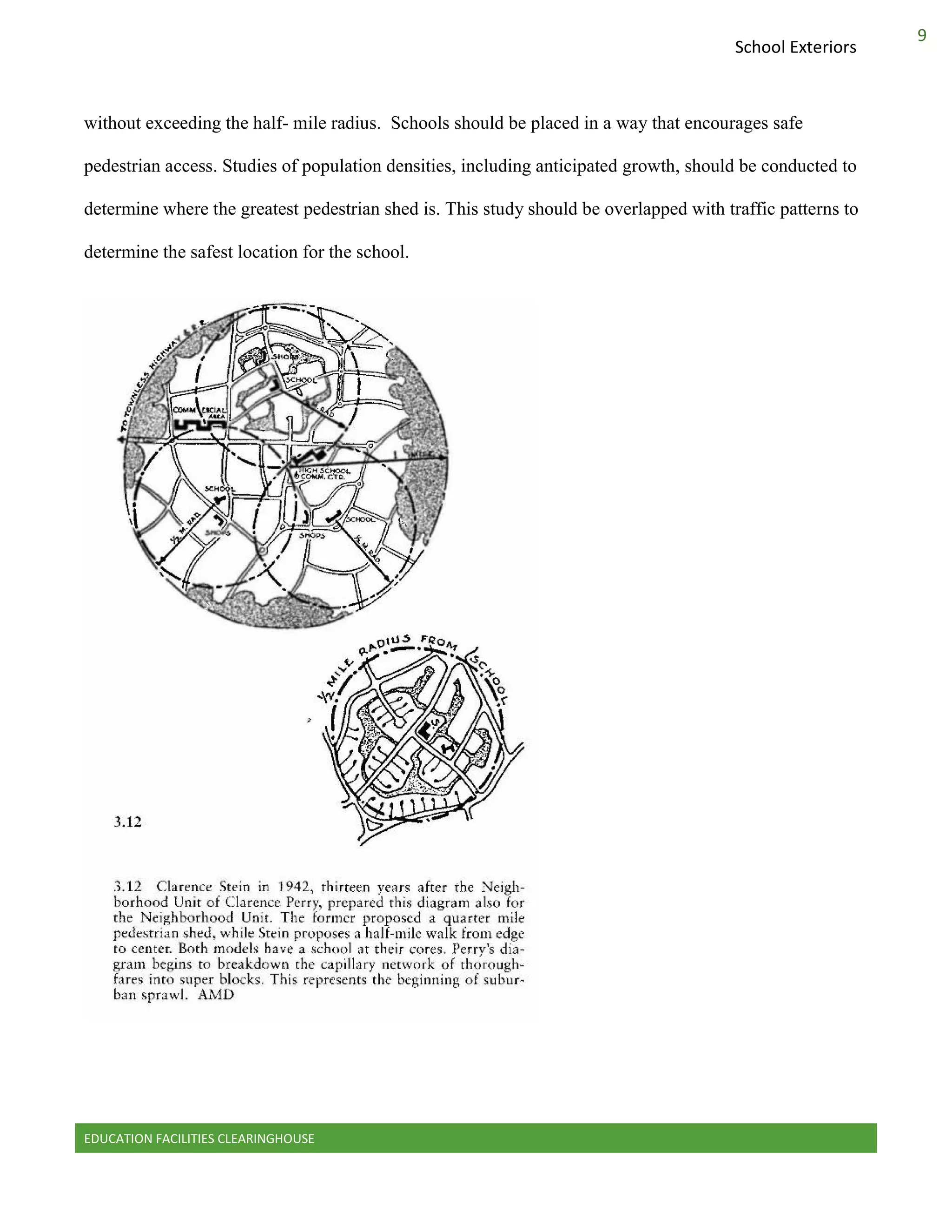 EDUCATION FACILITIES CLEARINGHOUSE
9
School Exteriors
without exceeding the half- mile radius. Schools should be placed in a way that encourages safe
pedestrian access. Studies of population densities, including anticipated growth, should be conducted to
determine where the greatest pedestrian shed is. This study should be overlapped with traffic patterns to
determine the safest location for the school.
 