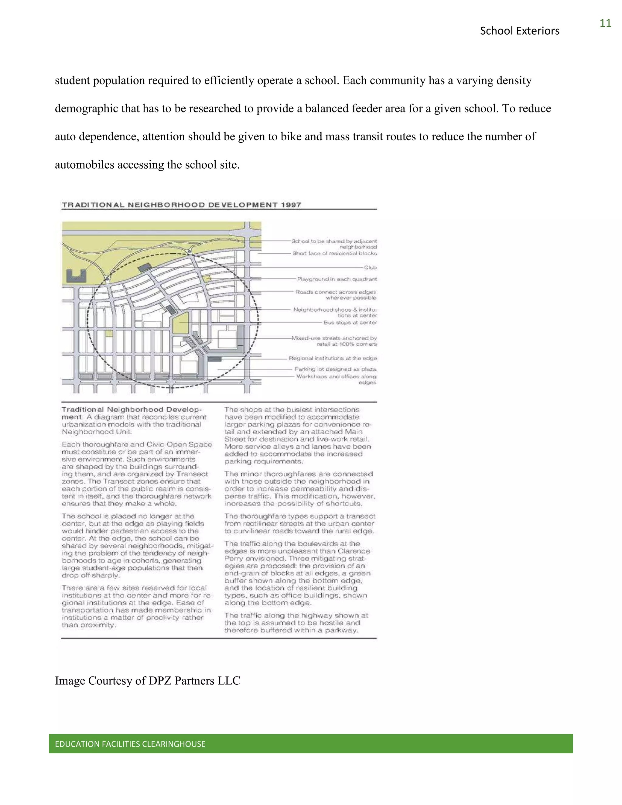 EDUCATION FACILITIES CLEARINGHOUSE
11
School Exteriors
student population required to efficiently operate a school. Each community has a varying density
demographic that has to be researched to provide a balanced feeder area for a given school. To reduce
auto dependence, attention should be given to bike and mass transit routes to reduce the number of
automobiles accessing the school site.
Image Courtesy of DPZ Partners LLC
 