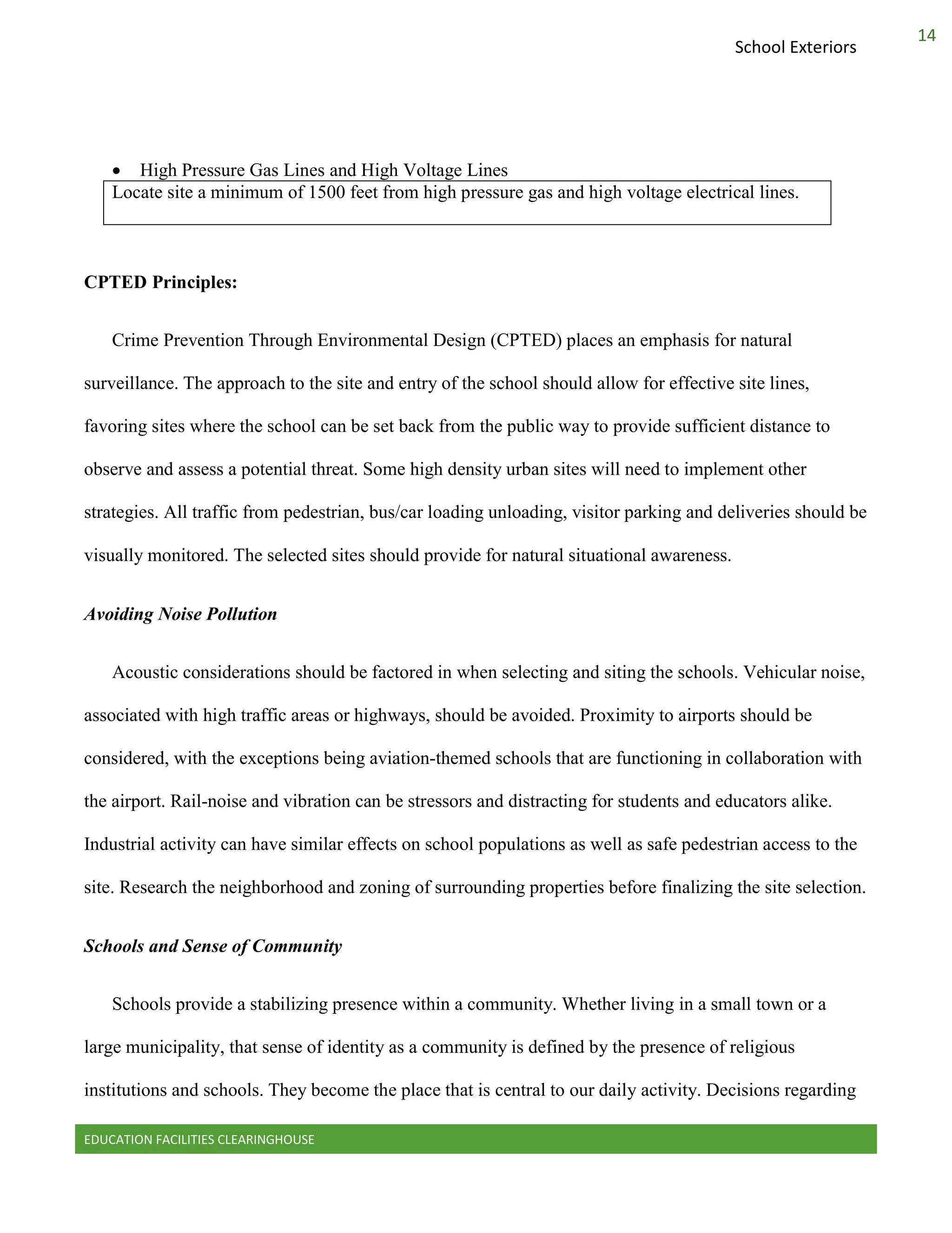 EDUCATION FACILITIES CLEARINGHOUSE
14
School Exteriors
 High Pressure Gas Lines and High Voltage Lines
Locate site a minimum of 1500 feet from high pressure gas and high voltage electrical lines.
CPTED Principles:
Crime Prevention Through Environmental Design (CPTED) places an emphasis for natural
surveillance. The approach to the site and entry of the school should allow for effective site lines,
favoring sites where the school can be set back from the public way to provide sufficient distance to
observe and assess a potential threat. Some high density urban sites will need to implement other
strategies. All traffic from pedestrian, bus/car loading unloading, visitor parking and deliveries should be
visually monitored. The selected sites should provide for natural situational awareness.
Avoiding Noise Pollution
Acoustic considerations should be factored in when selecting and siting the schools. Vehicular noise,
associated with high traffic areas or highways, should be avoided. Proximity to airports should be
considered, with the exceptions being aviation-themed schools that are functioning in collaboration with
the airport. Rail-noise and vibration can be stressors and distracting for students and educators alike.
Industrial activity can have similar effects on school populations as well as safe pedestrian access to the
site. Research the neighborhood and zoning of surrounding properties before finalizing the site selection.
Schools and Sense of Community
Schools provide a stabilizing presence within a community. Whether living in a small town or a
large municipality, that sense of identity as a community is defined by the presence of religious
institutions and schools. They become the place that is central to our daily activity. Decisions regarding
 