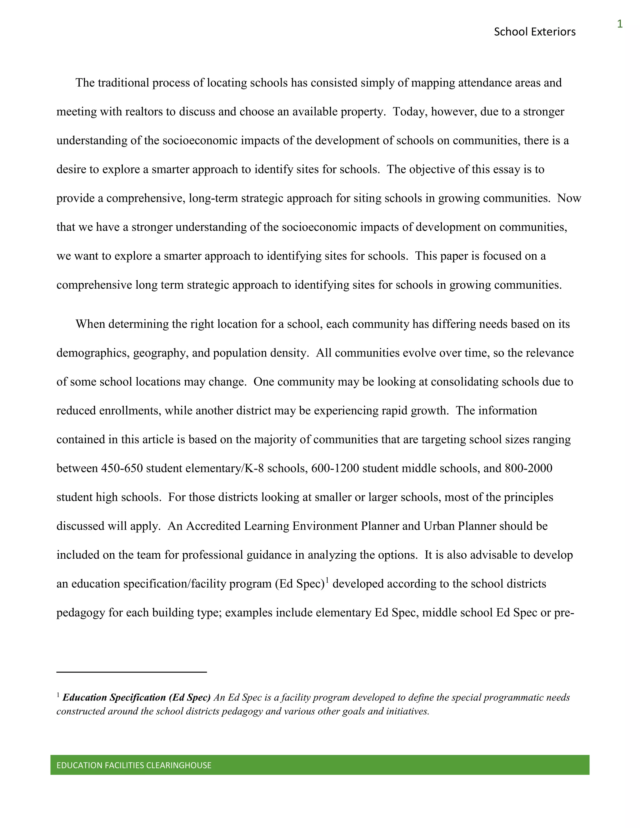 EDUCATION FACILITIES CLEARINGHOUSE
1
School Exteriors
The traditional process of locating schools has consisted simply of mapping attendance areas and
meeting with realtors to discuss and choose an available property. Today, however, due to a stronger
understanding of the socioeconomic impacts of the development of schools on communities, there is a
desire to explore a smarter approach to identify sites for schools. The objective of this essay is to
provide a comprehensive, long-term strategic approach for siting schools in growing communities. Now
that we have a stronger understanding of the socioeconomic impacts of development on communities,
we want to explore a smarter approach to identifying sites for schools. This paper is focused on a
comprehensive long term strategic approach to identifying sites for schools in growing communities.
When determining the right location for a school, each community has differing needs based on its
demographics, geography, and population density. All communities evolve over time, so the relevance
of some school locations may change. One community may be looking at consolidating schools due to
reduced enrollments, while another district may be experiencing rapid growth. The information
contained in this article is based on the majority of communities that are targeting school sizes ranging
between 450-650 student elementary/K-8 schools, 600-1200 student middle schools, and 800-2000
student high schools. For those districts looking at smaller or larger schools, most of the principles
discussed will apply. An Accredited Learning Environment Planner and Urban Planner should be
included on the team for professional guidance in analyzing the options. It is also advisable to develop
an education specification/facility program (Ed Spec)1
developed according to the school districts
pedagogy for each building type; examples include elementary Ed Spec, middle school Ed Spec or pre-
1
Education Specification (Ed Spec) An Ed Spec is a facility program developed to define the special programmatic needs
constructed around the school districts pedagogy and various other goals and initiatives.
 