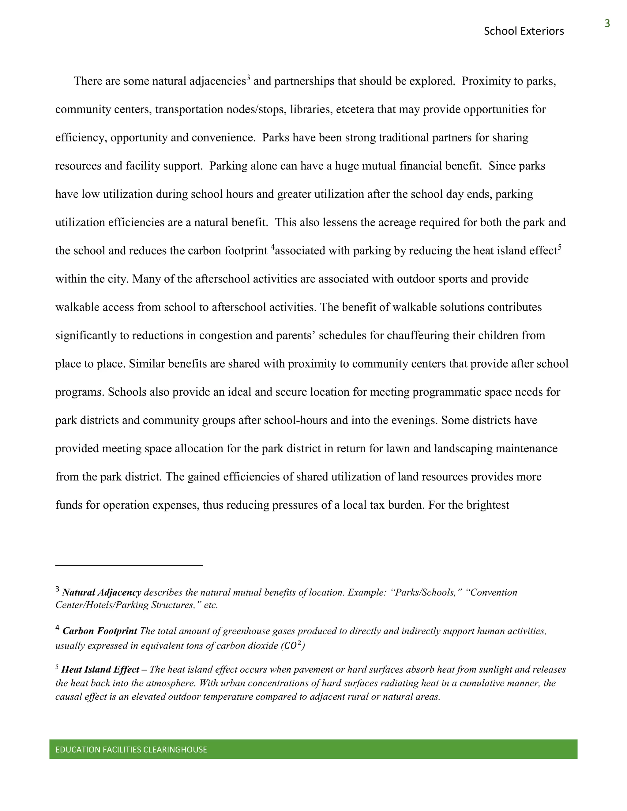 EDUCATION FACILITIES CLEARINGHOUSE
3
School Exteriors
There are some natural adjacencies3
and partnerships that should be explored. Proximity to parks,
community centers, transportation nodes/stops, libraries, etcetera that may provide opportunities for
efficiency, opportunity and convenience. Parks have been strong traditional partners for sharing
resources and facility support. Parking alone can have a huge mutual financial benefit. Since parks
have low utilization during school hours and greater utilization after the school day ends, parking
utilization efficiencies are a natural benefit. This also lessens the acreage required for both the park and
the school and reduces the carbon footprint 4
associated with parking by reducing the heat island effect5
within the city. Many of the afterschool activities are associated with outdoor sports and provide
walkable access from school to afterschool activities. The benefit of walkable solutions contributes
significantly to reductions in congestion and parents’ schedules for chauffeuring their children from
place to place. Similar benefits are shared with proximity to community centers that provide after school
programs. Schools also provide an ideal and secure location for meeting programmatic space needs for
park districts and community groups after school-hours and into the evenings. Some districts have
provided meeting space allocation for the park district in return for lawn and landscaping maintenance
from the park district. The gained efficiencies of shared utilization of land resources provides more
funds for operation expenses, thus reducing pressures of a local tax burden. For the brightest
3 Natural Adjacency describes the natural mutual benefits of location. Example: “Parks/Schools,” “Convention
Center/Hotels/Parking Structures,” etc.
4 Carbon Footprint The total amount of greenhouse gases produced to directly and indirectly support human activities,
usually expressed in equivalent tons of carbon dioxide ( )
5
Heat Island Effect – The heat island effect occurs when pavement or hard surfaces absorb heat from sunlight and releases
the heat back into the atmosphere. With urban concentrations of hard surfaces radiating heat in a cumulative manner, the
causal effect is an elevated outdoor temperature compared to adjacent rural or natural areas.
 