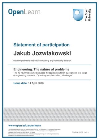 Statement of participation
Jakub Jozwiakowski
has completed the free course including any mandatory tests for:
Engineering: The nature of problems
This 40-hour free course discussed the approaches taken by engineers to a range
of engineering problems. Or as they are often called, 'challenges'.
Issue date: 14 April 2016
www.open.edu/openlearn
This statement does not imply the award of credit points nor the conferment of a University Qualification.
This statement confirms that this free course and all mandatory tests were passed by the learner.
Please go to the course on OpenLearn for full details:
http://www.open.edu/openlearn/science-maths-technology/engineering-and-technology/engineering/
engineering-the-nature-problems/content-section-0
COURSE CODE: T207_1
 