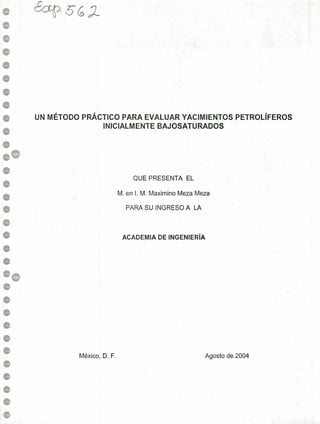 e
e
e
e
..
e
e
e
e
e
e
e
..
.
.
.
e
e
¿a-p' S6.~-
UN MÉTODO PRÁCTICO PARA EVALUAR YACIMIENTOS PETROLÍFEROS
INICIALMENTE BAJOSATURADOS
México, D. F.
M. en 1. M. Maximino Meza Meza
ACADEMIA DE INGENIERÍA
PARA SU INGRESO A LA
QUE PRESENTA EL
Agosto de 2004
 