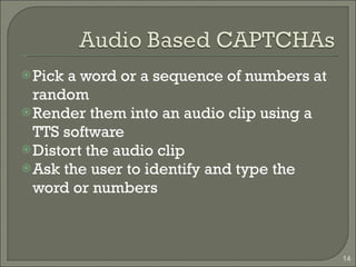 Pick a word or a sequence of numbers at random Render them into an audio clip using a TTS software Distort the audio clip Ask the user to identify and type the word or numbers 