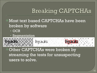 Most text based CAPTCHAs have been broken by software OCR Segmentation Other CAPTCHAs were broken by streaming the tests for unsuspecting users to solve. 