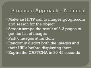 Make an HTTP call to images.google.com and search for the object Screen scrape the result of 2-3 pages to get the list of images Pick 6 images at random Randomly distort both the images and their URLs before displaying them Expire the CAPTCHA in 30-45 seconds 
