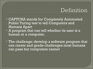 CAPTCHA stands for Completely Automated Public Turing test to tell Computers and Humans Apart A program that can tell whether its user is a human or a computer. The challenge: develop a software program that can create and grade challenges most humans can pass but computers cannot 