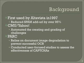 First used by Altavista in1997 Reduced SPAM add-url by over 95% CMU/Yahoo! Automated the creating and grading of challenges PARC Relies on document image degradation to prevent successful OCR Conducted user-focused studies to assess the effectiveness of CAPTCHAs 