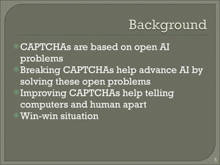 CAPTCHAs are based on open AI problems Breaking CAPTCHAs help advance AI by solving these open problems Improving CAPTCHAs help telling computers and human apart Win-win situation 