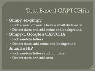 Gimpy, ez-gimpy Pick a word or words from a small dictionary Distort them and add noise and background Gimpy-r, Google’s CAPTCHA Pick random letters Distort them, add noise and background Simard’s HIP Pick random letters and numbers Distort them and add arcs 