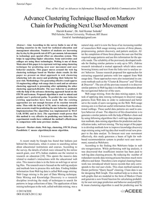 Tutorial Paper
Proc. of Int. Conf. on Advances in Information Technology and Mobile Communication 2013

Advance Clustering Technique Based on Markov
Chain for Predicting Next User Movement
Harish Kumar1, Dr. Anil Kumar Solanki2
1

PhD Scholar, Mewar University, 2Professor, BIT Jhansi
Emial id : harishtaluja@gmail.com
natural step, and it is now the focus of an increasing number
of researchers.Web usage mining consists of three phases,
preprocessing, pattern discovery, and pattern analysis. After the completion of these three phases the user can find the
required usage patterns and use this information for the specific needs. The reliability of the previously developed methods for finding similar patterns is only up to 50%. Zidrina
research introduced a mutual approach which takes users
browsing history and text from the links text to analyse users’ behavior. Tanasa research proposed few approaches for
extracting sequential patterns with low support from Web
usage data. These approaches were also instantiated in concrete methods such as the “Cluster & Discover” and “Divide
& Discover”. The aim all the previous research is to discover
similar patterns in Web log data is to obtain information about
the navigational behavior of the users.
Web usage mining, from the data mining aspect, is the
task of applying data mining techniques to discover usage
patterns from Web data in order to understand and better
serve the needs of users navigating on the Web. Web usage
mining aim is to find out useful information from the educational weblogs. These useful data patterns are used to analyze behavior of user. The objective of this dissertation is to
generate a similar patterns with the help of Markov chain and
by using following algorithms like’s web logs data preparation methods, data mining algorithms for prediction and classification tasks, web text mining. The key target of the paper
is to develop methods how to improve knowledge discovery
steps mining using web log data that would reveal new prospect to the data analyst. To forecast next user movement
effectively, this study generates a beam of light for webbased recommendation system to predict next user movement, named as WebAstro.
According to the finding this WebAstro helps in web
site reorganization. While performing web log analysis, it
was discovered that insufficient interest has been paid to
web log data cleaning process. By reducing the number of
redundant records data mining process becomes much more
effective and faster. Therefore a new original cleaning framework was introduced which leaves records that only corresponds to the real user clicks. This clean method named as
Duster performs “Query based” cleaning. Clean data is use
for designing Web Graph. This method help us to draw the
web graphs that are modeled in the form of Markov Chain
and generate a new friend function for calculating probability for user next page prediction and behavior analysis[8][9].
K mean clustering algorithm is used for predicting user be

Abstract - Aim: According to the survey India is one of the
leading countries in the word for technical education and
management education. Numbers of students are increasing
day by day by the growth rate of 45% per annum. Advancement
in technology puts special effect on education system. This
helps in upgrading higher education. Some universities and
colleges are using these technologies. Weblog is one of them.
Main aim of this paper is to represent web logs using clustering
technique for predicting next user movement and user
behavior analysis. This paper moves around the web log
clustering technique based on Markov chain results .In this
paper we present an ideal approach to web clustering
(clustering web site users) and predicting their behavior for
next visit. Methodology: For generating effective result approx
14 engineering college web usage data is used and an advance
clustering approach is presenting after optimizing the other
clustering approach.Results: The user behavior is predicted
with the help of the advance clustering approach based on the
FPCM and k-mean. Proposed algorithm is used to mined and
predict user’s preferred paths. To predict the user behavior
existing approaches have been used. But the existing
approaches are not enough because of its reaction towards
noise. Thus with the help of ACM, noise is reduced, provides
more accurate result for predicting the user behavior. Approach
Implementation:The algorithm was implemented in MAT
LAB, DTRG and in Java .The experiment result proves that
this method is very effective in predicting user behavior. The
experimental results have validated the method’s effectiveness
in comparison with some previous studies.
Keyword - Markov chain, Web logs, clustering, FPCM (Fuzzy
Possiblistic C means algorithm),K-mean algorithm.

I. INTRODUCTION
A recent study by Google has found that Indians just
behind the Americans, when it comes to searching online
about educational institutions and courses. According to
the survey, the details of which were released by the online
search giant, over 45% Indian students use the internet to
research on education [10]. This spawn the massive data
related to student’s interactions with the educational web
sites. This massive data is in the form on web logs or server
log files. The research area is focused on the web log analysis
and methods how to process this web data. Finding hidden
information from Web log data is called Web usage mining.
Web Usage mining is the part of Data Mining technique.
Data Mining and Knowledge Discovery is a research
discipline involving the study of techniques to search for
patterns in large collections of data. The application of data
mining techniques to the web, called web data mining, was a
© 2013 ACEEE
DOI: 03.LSCS.2013.2. 563

66

 