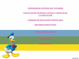 UNIVERSIDAD CENTRAL DEL ECUADOR
FACULTAD DE FILOSOFIA LETRAS Y CIENCIAS DE
LA EDUCACION
CARRERA DE EDUCACION PARVULARIA
RECURSOS DIDACTICOS
TEMA:ROMPECABEZAS
DEYSI BORJA
5 SEMESTRE A
 