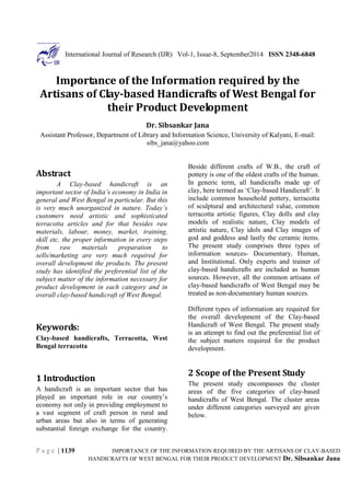 P a g e | 1139
International Journal of Research (IJR) Vol-1, Issue-8, September2014 ISSN 2348-6848
IMPORTANCE OF THE INFORMATION REQUIRED BY THE ARTISANS OF CLAY-BASED
HANDICRAFTS OF WEST BENGAL FOR THEIR PRODUCT DEVELOPMENT Dr. Sibsankar Jana
Importance of the Information required by the
Artisans of Clay-based Handicrafts of West Bengal for
their Product Development
Dr. Sibsankar Jana
Assistant Professor, Department of Library and Information Science, University of Kalyani, E-mail:
sibs_jana@yahoo.com
Abstract
A Clay-based handicraft is an
important sector of India’s economy in India in
general and West Bengal in particular. But this
is very much unorganized in nature. Today’s
customers need artistic and sophisticated
terracotta articles and for that besides raw
materials, labour, money, market, training,
skill etc, the proper information in every steps
from raw materials preparation to
sells/marketing are very much required for
overall development the products. The present
study has identified the preferential list of the
subject matter of the information necessary for
product development in each category and in
overall clay-based handicraft of West Bengal.
Keywords:
Clay-based handicrafts, Terracotta, West
Bengal terracotta
1 Introduction
A handicraft is an important sector that has
played an important role in our country’s
economy not only in providing employment to
a vast segment of craft person in rural and
urban areas but also in terms of generating
substantial foreign exchange for the country.
Beside different crafts of W.B., the craft of
pottery is one of the oldest crafts of the human.
In generic term, all handicrafts made up of
clay, here termed as ‘Clay-based Handicraft’. It
include common household pottery, terracotta
of sculptural and architectural value, common
terracotta artistic figures, Clay dolls and clay
models of realistic nature, Clay models of
artistic nature, Clay idols and Clay images of
god and goddess and lastly the ceramic items.
The present study comprises three types of
information sources- Documentary, Human,
and Institutional. Only experts and trainer of
clay-based handicrafts are included as human
sources. However, all the common artisans of
clay-based handicrafts of West Bengal may be
treated as non-documentary human sources.
Different types of information are required for
the overall development of the Clay-based
Handicraft of West Bengal. The present study
is an attempt to find out the preferential list of
the subject matters required for the product
development.
2 Scope of the Present Study
The present study encompasses the cluster
areas of the five categories of clay-based
handicrafts of West Bengal. The cluster areas
under different categories surveyed are given
below.
 