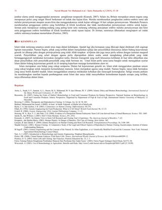 58 Nasrul Hisyam Nor Muhamad et al. / Sains Humanika 4:2 (2015), 53–58
jumhur ulama untuk menggunapakai peraturan pengklonan terapeutik (Kiarash, 2007). Selain itu, Britain merupakan antara negara yang
mempunyai polisi yang sangat liberal berkenaan sel induk dan kajian klon. Mereka membenarkan penghasilan embrio-embrio sama ada
melalui persenyawaan ataupun secara klon dan menggunakannya untuk kajian sehingga 14 hari selepas persenyawaan. Manakala Perancis
membenarkan penggunaan embrio yang berlebihan di klinik kesuburan dan tidak membenarkan persenyawaan embrio untuk kajian.
Jerman pula mempunyai undang-undang yang paling ketat iaitu melarang sebarang penciptaan embrio melalui persenyawaan dan klon
serta penggunaan embrio berlebihan di klinik kesuburan untuk tujuan kajian. Di Jerman, saintisnya dibenarkan mengimport sel induk
embrio sekiranya keadaan memerlukan (Prentice, 2003).
8.0 KESIMPULAN
Islam tidak melarang umatnya untuk terus maju dalam kehidupan. Apatah lagi jika kemajuan yang dikecapi dapat dinikmati oleh segenap
lapisan masyarakat. Namun begitu, pihak yang terlibat dalam menjalankan ujikaji dan penyelidikan khususnya dalam bidang kejuruteraan
genetik ini diharap peka dengan prinsip-prinsip yang telah Allah tetapkan al-Quran dan juga ianya perlu selaras dengan tuntutan maqasid
syariah. Penyelidikan yang selari dengan agama perlu dipergiatkan dalam usaha untuk menghalang pihak-pihak yang tidak
bertanggungjawab melakukan kerosakan mengikut nafsu. Haiwan transgenik yang aneh khususnya kelihatan di luar tabie dihasilkan atas
dasar penyelidikan oleh penyelidik-penyelidik yang tidak beriman ini. Umat Islam perlu sama-sama bangkit untuk menegakkan syariat
Islam dalam bidang kejuruteraan genetik ini di samping keperluan menjaga kemaslahatan alam ini.
Islam merupakan cara hidup yang cukup sempurna. Dalam hal kejuruteraan genetik ini, Islam telah menggariskan panduan umum
yang cukup lengkap untuk menjamin kemaslahatan manusia. Islam merupakan agama yang mudah. Namun begitu, ianya tidak bermakna
yang ianya boleh diambil mudah. Islam menggalakkan umatnya melakukan kebaikan dan mencegah kemungkaran. Selagi sesuatu perkara
itu mendatangkan manfaat kepada pembangunan umat Islam dan ianya tidak menyebabkan kemudaratan kepada sesiapa yang terlibat,
ianya dibenarkan dalam Islam.
Rujukan
Amin, L,. Sujak, S. F., Samian, A. L., Haron, M. S., Mohamad, M. N. dan Othman, M. Y. (2009). Islamic Ethics and Modern Biotechnology. International Journal of
the Malay World and Civilisation, 27, 285–296.
Bouzenita, AI. (2007). Eating the Fruits of Hubris? Biotechniligy in Food and Consumer Products-An Islamic Perspective. National Seminar on Biotechnology in
Food and Consumer Products: Islamic Perspective. Organised by Department of Fiqh & Usul al Fiqh, International Islamic University of Malaysia, 12
December.
Browing, F. (2004). Therapeutic and Reproductive Cloning: A Critique. Soc Sci M, 58, 401.
Bukhari, Muhammad bin Ismail. (1400H). al-Jami’ al-Sahih. Kaherah: al-Matba’ah al-Salafiyyah.
Byrne, J. A. dan Gurdon, J. B. (2002). Commentary on Human Cloning. Differentiation, 69,154.
Ellahi, B. (1994). Genetic Engineering for Food Production: What Is It All About? British Food Journal, 96, 13–23.
Fridell, R. (2006). Genetic Engineering. USA; Learner Publications Company. 11–21.
Huwang, W. S., Ryu, Y. J., dan Park, J. H. (2004). Evidence of a Pluripotent Human Embryonic Stem Cell Line derived from a Cloned Blastocyst, Science. 303, 1669.
Janish, R., dan Wilmut, J. (2001). Don’t Clone Humans. Science, 291, 2552.
Kiarasah, A. (2007). An Islamic View to Stem Cell Research and Cloning: Iran’s Experience. The American Journal of Bioethics, 7, 62.
Knoppers., dan Bartha-Maria. (2003). Human Dignity: In Danger of Banality–The Case of Cloning. Hein Online. 385
Larijani, B. dan Zahedi, F. (2004). Islamic Perspective on Human Cloning and Stem Cell Research. Transplantation Proceedings, 36, 3188–389.
Majdah Zawawi. (2001). Human Cloning: A Comparative Study of the Legal and Ethical Aspects of Reproductive Human Cloning. KualaLumpur, Institute of Islamic
Understanding Malaysia
M Sagoff. (2001). Genetic Engineering and the Concept of the Natural. In Allan Eaglesham, et al. Genetically Modified Food and the Consumer. New York: National
Agricultural Biotechnology Council Ithaca
Nair, A. J. (2007). Introduction to Biotechnology and Genetic Engineering. Hingham Massachusetts.
Picher, HR. (2004). Cloned Human Embryos Yield Stem Cells. Nature, International Weekly Journal of Science. doi:10.1038/news040209-12.
Prentice, D. A. (2003). Stem Cells and Cloning. San Francisco, Pearson Education Inc. 23, 1–3.
Fatwa Tentang Hukum Pengklonan Pembiakan Manusia Dan Perubatan Dari Sudut Syara’. (2003). Fatwa Negeri Selangor Darul Ehsan, Sel P.U.30.
Wieczorek, A. (2003). Use of Biotechnology in Agriculture: Benefits and Risks. http://www2.ctahr.hawaii.edu/oc/freepubs/pdf/BIO-3.pdf (21.10.09).
 