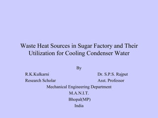 Waste Heat Sources in Sugar Factory and Their
  Utilization for Cooling Condenser Water

                           By
 R.K.Kulkarni                         Dr. S.P.S. Rajput
 Research Scholar                     Asst. Professor
            Mechanical Engineering Department
                       M.A.N.I.T.
                       Bhopal(MP)
                          India
 