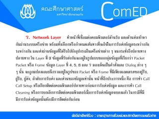7. Network Layer ทำ หน้ำที่เชื่อมต่อคอมพิวเตอรด์ำ้นรับ และดำ้นส่งเขำ้หำ 
กันผ่ำนระบบเครือข่ำย พร้อมทงั้เลือกหรือกำ หนดเส้นทำงที่จะใชใ้นกำรรับส่งขอ้มูลระหว่ำงกัน 
ระหว่ำงกัน และส่งผ่ำนขอ้มูลที่ไดรั้บไปยังอุปกรณ์ในเครือข่ำยต่ำง ๆ จนกระทั่งถึงปลำยทำง 
ปลำยทำง ใน Layer ที่ 3 ขอ้มูลที่รับส่งกันจะอยู่ในรูปแบบของกลุ่มขอ้มูลที่เรียกว่ำ Packet 
Packet หรือ Frame ขอ้มูล Layer ที่ 4, 5, 6 และ 7 มองเห็นเป็นคำ สั่งและ Dialog ตำ่ง ๆ 
ๆ นั้น จะถูกแปลงและผนึกรวมอยู่ในรูปของ Packet หรือ Frame ที่มีเพียงแอดเดรสของผูรั้บ, 
ผูรั้บ, ผูส้่ง, ลำ ดับกำรรับส่ง และส่วนของขอ้มูลเท่ำนั้น หน้ำที่อีกประกำรหนึ่ง คือ กำรทำ Call 
Call Setup หรือเรียกติดต่อคอมพิวเตอรป์ลำยทำงก่อนกำรรับส่งขอ้มูล และกำรทำ Call 
Cleaning หรือกำรยกเลิกกำรติดต่อคอมพิวเตอร์เมื่อกำรรบัส่งขอ้มูลจบลงแลว้ ในกรณีที่มี 
มีกำรรับส่งขอ้มูลนั้นตอ้งมีกำรติดต่อกันก่อน 
 