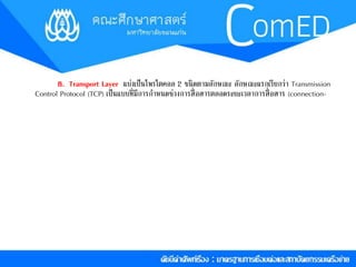 8. Transport Layer แบ่งเป็นโพรโตคอล 2 ชนิดตำมลักษณะ ลักษณะแรกเรียกว่ำ Transmission 
Control Protocol (TCP) เป็นแบบที่มีกำรกำ หนดช่วงกำรสื่อสำรตลอดระยะเวลำกำรสื่อสำร (connection- 
 