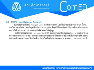 3.1 UDP : (User Datagram Protocol) 
เป็นโปรโตคอลที่อยู่ใน Transport Layer เมื่อเทียบกับโมเดล OSI โดยกำรส่งขอ้มูลของ UDP นั้นจะ 
จะเป็นกำรส่งครงั้ละ 1 ชุดขอ้มูล เรียกว่ำ UDP datagram ซึ่งจะไม่มีควำมสัมพันธ์กันระหว่ำงดำตำ้แกรมและ 
และจะไม่มีกลไกกำรตรวจสอบควำม สำ เร็จในกำรรบัส่งขอ้มูล 
กลไกกำรตรวจสอบโดย checksum ของ UDP นั้นเพื่อเป็นกำรป้องกันขอ้มูลที่อำจจะถูกแกไ้ข หรือมี 
มีควำมผิดพลำดระหว่ำงกำรส่ง และหำกเกิดเหตุกำรณ์ดังกล่ำว ปลำยทำงจะไดรู้้ว่ำมีขอ้ผิดพลำดเกิดขึ้น แต่มัน 
แต่มันจะเป็นกำรตรวจสอบเพียงฝ่ำยเดียวเท่ำนั้น โดยในขอ้กำ หนดของ UDP หำกพบว่ำ Checksum Error ก็ 
 