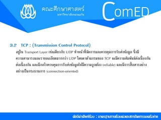 3.2 TCP : (Transmission Control Protocol) 
อยู่ใน Transport Layer เช่นเดียวกับ UDP ทำ หน้ำที่จัดกำรและควบคุมกำรรับส่งขอ้มูล ซึ่งมี 
ควำมสำมำรถและรำยละเอียดมำกกว่ำ UDP โดยดำตำ้แกรมของ TCP จะมีควำมสัมพันธ์ต่อเนื่องกัน 
ต่อเนื่องกัน และมีกลไกควบคุมกำรรับส่งขอ้มูลให้มีควำมถูกตอ้ง (reliable) และมีกำรสื่อสำรอย่ำง 
อย่ำงเป็นกระบวนกำร (connection-oriented) 
 