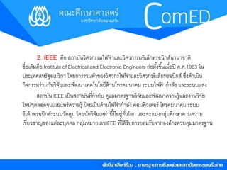 2. IEEE คือ สถาบันวิศวกรรมไฟฟ้าและวิศวกรรมอิเล็กทรอนิกส์นานาชาติ 
ชื่อเตม็คือ Institute of Electrical and Electronic Engineers ก่อตัง้ขึน้เมื่อปีค.ศ.1963 ใน 
ประเทศสหรัฐอเมริกา โดยการรวมตัวของวิศวกรไฟฟ้าและวิศวกรอิเล็กทรอนิกส์ซึ่งดาเนิน 
กิจกรรมร่วมกันวิจัยและพัฒนาเทคโนโลยีด้านโทรคมนาคม ระบบไฟฟ้ากาลัง และระบบแสง 
สถาบัน IEEE เป็นสถาบันที่กากับ ดูแลมาตรฐานวิจัยและพัฒนาความรู้และงานวิจัย 
ใหม่ๆตลอดจนเผยแพร่ความรู้โดยเน้นด้านไฟฟ้ากาลัง คอมพิวเตอร์โทรคมนาคม ระบบ 
อิเล็กทรอนิกส์ระบบวัดคุม โดยนักวิจัยเหล่านีมี้อยู่ทวั่โลก และจะแบง่กลุ่มศึกษาตามความ 
เชี่ยวชาญของแต่ละบุคคล กลุ่มหมายเลขIEEE ที่ได้รับการยอมรับจากองค์กรควบคุมมาตรฐาน 
 