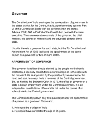 Governor
The Constitution of India envisages the same pattern of government in
the states as that for the Centre, that is, a parliamentary system. Part
VI of the Constitution deals with the government in the states.
Articles 153 to 167 in Part VI of the Constitution deal with the state
executive. The state executive consists of the governor, the chief
minister, the council of ministers and the advocate general of the
state.
Usually, there is a governor for each state, but the 7th Constitutional
Amendment Act of 1956 facilitated the appointment of the same
person as a governor for two or more states.
APPOINTMENT OF GOVERNOR
The governor is neither directly elected by the people nor indirectly
elected by a specially constituted electoral college as is the case with
the president. He is appointed by the president by warrant under his
hand and seal. In a way, he is a nominee of the Central government.
But, as held by the Supreme Court in 1979, the office of governor of a
state is not an employment under the Central government. It is an
independent constitutional office and is not under the control of or
subordinate to the Central government.
The Constitution lays down only two qualifications for the appointment
of a person as a governor. These are:
1. He should be a citizen of India
2. He should have completed the age of 35 years.
 