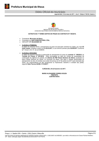 Prefeitura Municipal de Ilheus
Diário Oficial do Município
segunda-feira, 13 de março de 2017 | Ano II - Edição nº 00138 | Caderno 1
ESTADO DA BAHIA
PREFEITURA MUNICIPAL DE ILHÉUS
EXTRATOS PARA PUBLICAÇÃO NO JORNAL OFICIAL MUNICIPAL
EXTRATO DO 1º TERMO ADITIVO DE PRAZO AO CONTRATO Nº 109/2016.
 Contratante: Município de Ilhéus.
 Contratado (a): MJR CONSTRUTORA LTDA.
 CNPJ/CPF: 07.168.423/0001-64
 CLÁUSULA PRIMEIRA:
É objeto do presente Termo o alongamento do prazo de execução contratual do objeto, por mais 03
(três) meses, contados a partir do dia 02.03.2017, e com término previsto para 02.06.2017. Conforme
§1º, Inciso ll, Art. 57, da Lei 8.666/93.
 CLÁUSULA SEGUNDA:
É objeto da presente Cláusula a continuação do alongamento do prazo do contrato nº. 109/2016, da
Tomada de Preços nº 001/2016. Essa prorrogação se dará em virtude da necessidade de
continuação da vigência do contrato, de reforma do PSF Nossa Senhora da Vitória, localizado no
bairro Nossa Senhora da Vitória, no município de Ilhéus, que após a análise aprofundada do
planejamento da obra, foi emitida nova ordem de serviço em 27 de janeiro de 2017 para retomada das
obras, por superveniência de fato excepcional ou imprevisível, estranho à vontade das partes,
segundo Nota Técnica SUOB nº 012/2017.
ILHÉUS-BA, 24 de fevereiro de 2017.
MARIO ALEXANDRE CORREA SOUZA
PREFEITO
CONTRATANTE
Praça J. J. Seabra S/N – Centro | S/N | Centro | Ilhéus-Ba Página 010
Este documento foi assinado digitalmente por SERASA Experian conforme MP n. 2.200-2/2001 de 24/08/2001, que institui a infra-estrutura de Chaves Públicas Brasileira -
ICP - Brasil. Cetificação diigital: AAC08ED8C22CD5D3C0AA7F14377FDD70
Prefeitura Municipal de Ilheus
Diário Oficial do Município
segunda-feira, 13 de março de 2017 | Ano II - Edição nº 00138 | Caderno 1
 