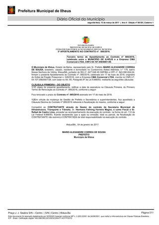 Prefeitura Municipal de Ilheus
Diário Oficial do Município
segunda-feira, 13 de março de 2017 | Ano II - Edição nº 00138 | Caderno 1
ESTADO DA BAHIA
PREFEITURA MUNICIPAL DE ILHÉUS
EXTRATOS PARA PUBLICAÇÃO NO JORNAL OFICIAL MUNICIPAL
3º APOSTILAMENTO AO CONTRATO nº. 085/2016.
Terceiro termo de Apostilamento ao Contrato nº 085/2016,
celebrado entre o MUNICÍPIO DE ILHÉUS e a Empresa CMA
Comercial LTDA, CNPJ 04.107.056/0001-09.
O Município de Ilhéus, Estado da Bahia, representado pelo Sr. Prefeito MARIO ALEXANDRE CORREA
DE SOUSA, brasileiro, casado, residente e domiciliado no Condomínio Aldeia Atlântida, n.º 179, bairro
Nossa Senhora da Vitória, Ilhéus/BA, portador do RG nº. 0471348 49 SSP/BA e CPF nº. 843.090.834-04,
firmam o presente Apostilamento ao Contrato nº. 085/2016, celebrado em 17 de maio de 2016, originário
do Edital de Pregão Presencial n. 028/2016, com a Empresa CMA Comercial LTDA, inscrita no CNPJ nº.
04.107.056/0001-09, com base no Art. 65, Parágrafo 8º da Lei 8.666/93, mediante as seguintes cláusulas:
CLÁUSULA PRIMEIRA – DO OBJETO
1.1É objeto do presente apostilamento, retificar a data de assinatura na Cláusula Primeira, do Primeiro
Termo de Renovação ao Contrato nº. 085/2016, conforme a seguir:
Fica renovado o prazo do Contrato nº. 085/2016 assinado em 17 de maio de 2016.
1.2Em virtude da mudança de Gestão de Prefeito e Secretários e superintendentes, fica apostilado a
Cláusula Décima do Contrato nº 085/2016 referente à fiscalização do mesmo, conforme a seguir:
Competirá ao CONTRATANTE através do Gestor do contrato da Secretaria Municipal de
Infraestrutura, Transporte e Trânsito, Sr. Hermano Fahning Ferreira Magno, e como Fiscal o Sr.
Rafael de Castro Lima, proceder ao acompanhamento da execução do contrato, na forma do art. 112 da
Lei Federal 8.666/93, ficando esclarecido que a ação ou omissão, total ou parcial, da fiscalização do
CONTRATANTE não eximirá à CONTRATADA de total responsabilidade na execução do contrato.
Ilhéus/BA., 04 de janeiro de 2017.
MARIO ALEXANDRE CORREA DE SOUSA
PREFEITO
Município de Ilhéus
Praça J. J. Seabra S/N – Centro | S/N | Centro | Ilhéus-Ba Página 011
Este documento foi assinado digitalmente por SERASA Experian conforme MP n. 2.200-2/2001 de 24/08/2001, que institui a infra-estrutura de Chaves Públicas Brasileira -
ICP - Brasil. Cetificação diigital: AAC08ED8C22CD5D3C0AA7F14377FDD70
Prefeitura Municipal de Ilheus
Diário Oficial do Município
segunda-feira, 13 de março de 2017 | Ano II - Edição nº 00138 | Caderno 1
 