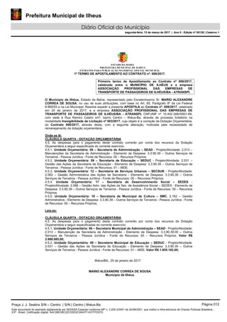 Prefeitura Municipal de Ilheus
Diário Oficial do Município
segunda-feira, 13 de março de 2017 | Ano II - Edição nº 00138 | Caderno 1
ESTADO DA BAHIA
PREFEITURA MUNICIPAL DE ILHÉUS
EXTRATOS PARA PUBLICAÇÃO NO JORNAL OFICIAL MUNICIPAL
1º TERMO DE APOSTILAMENTO AO CONTRATO nº. 006/2017.
Primeiro termo de Apostilamento ao Contrato nº 006/2017,
celebrado entre o MUNICÍPIO DE ILHÉUS e a empresa
ASSOCIAÇÃO PROFISSIONAL DAS EMPRESAS DE
TRANSPORTE DE PASSAGEIROS DE ILHÉUS/BA - ATRANSPI.
O Município de Ilhéus, Estado da Bahia, representado pelo Excelentíssimo Sr. MARIO ALEXANDRE
CORREA DE SOUSA, no uso de suas atribuições, com base no Art. 65, Parágrafo 8º da Lei Federal
8.666/93 e na Lei Municipal, Resolve expedir a presente APOSTILA ao Contrato nº. 006/2017, celebrado
em 20 de janeiro de 2017, e a empresa ASSOCIAÇÃO PROFISSIONAL DAS EMPRESAS DE
TRANSPORTE DE PASSAGEIROS DE ILHÉUS/BA - ATRANSPI, CNPJ/MF nº 10.402.348//0001-69,
com sede à Rua Ramiro Castro s/nº, bairro Centro – Ilhéus-Ba, através de processo licitatório na
modalidade Inexigibilidade de Licitação nº 003/2017, cujo objeto é a correção da Dotação Orçamentária,
do Contrato 006/2017, através desta, com a seguinte alteração, motivada pela necessidade de
remanejamento da dotação orçamentária:
Onde se lê:
CLÁUSULA QUARTA - DOTAÇÃO ORÇAMENTÁRIA
4.5. As despesas para o pagamento deste contrato correrão por conta dos recursos da Dotação
Orçamentária a seguir especificada do corrente exercício:
4.5.1. Unidade Orçamentária: 06 – Secretaria de Administração – SEAD - Projeto/Atividade: 2.013 –
Manutenções da Secretaria de Administração - Elemento de Despesa: 3.3.90.39 – Outros Serviços de
Terceiros - Pessoa Jurídica - Fonte de Recursos: 00 – Recursos Próprios;
4.5.2. Unidade Orçamentária: 09 – Secretaria de Educação – SEDUC - Projeto/Atividade: 2.031 –
Gestão das Ações da Secretaria de Educação - Elemento de Despesa: 3.3.90.39 – Outros Serviços de
Terceiros - Pessoa Jurídica - Fonte de Recursos: 01 – MDE;
4.5.3. Unidade Orçamentária: 12 – Secretaria de Serviços Urbanos – SECSUB - Projeto/Atividade:
2.062 – Gestão Administrativa das Ações da Secretaria - Elemento de Despesa: 3.3.90.39 – Outros
Serviços de Terceiros - Pessoa Jurídica - Fonte de Recursos: 00 – Recursos Próprios;
4.5.4. Unidade Orçamentária: 17 – Secretaria de Desenvolvimento Social – SEDES -
Projeto/Atividade: 2.088 – Gestão Adm. das Ações da Sec. de Assistência Social – SEDES - Elemento de
Despesa: 3.3.90.39 – Outros Serviços de Terceiros - Pessoa Jurídica - Fonte de Recursos: 00 – Recursos
Próprios;
4.5.5. Unidade Orçamentária: 18 – Secretaria de Municipal de Cultura – SMC, 2.162 – Gestão
Administrativa - Elemento de Despesa: 3.3.90.39 – Outros Serviços de Terceiros - Pessoa Jurídica - Fonte
de Recursos: 00 – Recursos Próprios.
Leia-se:
CLÁUSULA QUARTA - DOTAÇÃO ORÇAMENTÁRIA
4.5. As despesas para o pagamento deste contrato correrão por conta dos recursos da Dotação
Orçamentária a seguir especificadas do corrente exercício:
4.5.1. Unidade Orçamentária: 06 – Secretaria Municipal de Administração – SEAD - Projeto/Atividade:
2.013 – Manutenção da Secretaria de Administração - Elemento de Despesa: 3.3.90.39.00 – Outros
Serviços de Terceiros - Pessoa Jurídica - Fonte de Recursos: 00 – Recursos Próprios, Valor R$
2.698.085,00;
4.5.2. Unidade Orçamentária: 09 – Secretaria Municipal de Educação – SEDUC - Projeto/Atividade:
2.031 – Gestão das Ações da Secretaria de Educação - Elemento de Despesa: 3.3.90.39 – Outros
Serviços de Terceiros - Pessoa Jurídica - Fonte de Recursos: 01 – MDE, Valor R$ 1.855.102,00;
Ilhéus/BA., 20 de janeiro de 2017.
MARIO ALEXANDRE CORREA DE SOUSA
Município de Ilhéus
Praça J. J. Seabra S/N – Centro | S/N | Centro | Ilhéus-Ba Página 012
Este documento foi assinado digitalmente por SERASA Experian conforme MP n. 2.200-2/2001 de 24/08/2001, que institui a infra-estrutura de Chaves Públicas Brasileira -
ICP - Brasil. Cetificação diigital: AAC08ED8C22CD5D3C0AA7F14377FDD70
Prefeitura Municipal de Ilheus
Diário Oficial do Município
segunda-feira, 13 de março de 2017 | Ano II - Edição nº 00138 | Caderno 1
 
