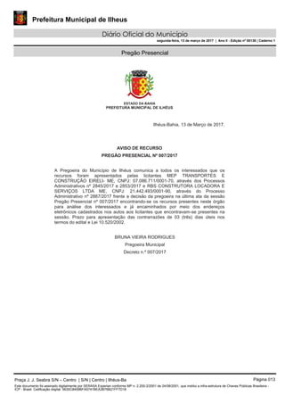Prefeitura Municipal de Ilheus
Diário Oficial do Município
segunda-feira, 13 de março de 2017 | Ano II - Edição nº 00138 | Caderno 1
Pregão Presencial
ESTADO DA BAHIA
PREFEITURA MUNICIPAL DE ILHÉUS
Ilhéus-Bahia, 13 de Março de 2017.
AVISO DE RECURSO
PREGÃO PRESENCIAL Nº 007/2017
A Pregoeira do Município de Ilhéus comunica a todos os interessados que os
recursos foram apresentados pelas licitantes MEP TRANSPORTES E
CONSTRUÇÃO EIRELI- ME, CNPJ: 07.086.711/0001-70, através dos Processos
Administrativos nº 2845/2017 e 2853/2017 e RBS CONSTRUTORA LOCADORA E
SERVIÇOS LTDA ME, CNPJ: 21.442.493/0001-90, através do Processo
Administrativo nº 2887/2017 frente a decisão da pregoeira na última ata da sessão
Pregão Presencial nº 007/2017 encontrando-se os recursos presentes neste órgão
para análise dos interessados e já encaminhados por meio dos endereços
eletrônicos cadastrados nos autos aos licitantes que encontravam-se presentes na
sessão. Prazo para apresentação das contrarrazões de 03 (três) dias úteis nos
termos do edital e Lei 10.520/2002.
BRUNA VIEIRA RODRIGUES
Pregoeira Municipal
Decreto n.º 007/2017
Praça J. J. Seabra S/N – Centro | S/N | Centro | Ilhéus-Ba Página 013
Este documento foi assinado digitalmente por SERASA Experian conforme MP n. 2.200-2/2001 de 24/08/2001, que institui a infra-estrutura de Chaves Públicas Brasileira -
ICP - Brasil. Cetificação diigital: 5630C8459BFA5741BEA3B76B21FF7D18
 