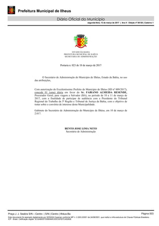 Prefeitura Municipal de Ilheus
Diário Oficial do Município
segunda-feira, 13 de março de 2017 | Ano II - Edição nº 00138 | Caderno 1
ESTADO DA BAHIA
PREFEITURA MUNICIPAL DE ILHÉUS
SECRETARIA DE ADMINISTRAÇÃO
PPoorrttaarriiaa nn.. 002233 ddee 1100 ddee mmaarrççoo ddee 22001177
O Secretário de Administração do Município de Ilhéus, Estado da Bahia, no uso
das atribuições,
Com autorização do Excelentíssimo Prefeito do Município de Ilhéus (SD nº 009/2017),
concede 01 (uma) diária em favor do Sr. FABIANO ALMEIDA RESENDE,
Procurador Geral, para viagem a Salvador (BA), no período de 10 a 11 de março de
2017, com a finalidade de participar de audiência com a Presidente do Tribunal
Regional do Trabalho da 5ª Região e Tribunal de Justiça da Bahia, com o objetivo de
tratar sobre o convênio de interesse desta Municipalidade.
Gabinete do Secretário de Administração do Município de Ilhéus, em 10 de março de
2.017.
BENTO JOSE LIMA NETO
Secretário de Administração
Praça J. J. Seabra S/N – Centro | S/N | Centro | Ilhéus-Ba Página 003
Este documento foi assinado digitalmente por SERASA Experian conforme MP n. 2.200-2/2001 de 24/08/2001, que institui a infra-estrutura de Chaves Públicas Brasileira -
ICP - Brasil. Cetificação diigital: 3C324BDE7D080940C0DC03FB7CA52828
Prefeitura Municipal de Ilheus
Diário Oficial do Município
segunda-feira, 13 de março de 2017 | Ano II - Edição nº 00138 | Caderno 1
 