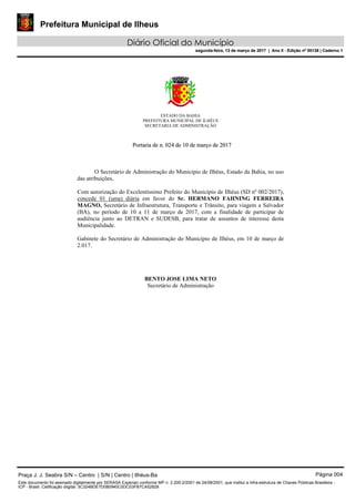 Prefeitura Municipal de Ilheus
Diário Oficial do Município
segunda-feira, 13 de março de 2017 | Ano II - Edição nº 00138 | Caderno 1
ESTADO DA BAHIA
PREFEITURA MUNICIPAL DE ILHÉUS
SECRETARIA DE ADMINISTRAÇÃO
PPoorrttaarriiaa ddee nn.. 002244 ddee 1100 ddee mmaarrççoo ddee 22001177
O Secretário de Administração do Município de Ilhéus, Estado da Bahia, no uso
das atribuições,
Com autorização do Excelentíssimo Prefeito do Município de Ilhéus (SD nº 002/2017),
concede 01 (uma) diária em favor do Sr. HERMANO FAHNING FERREIRA
MAGNO, Secretário de Infraestrutura, Transporte e Trânsito, para viagem a Salvador
(BA), no período de 10 a 11 de março de 2017, com a finalidade de participar de
audiência junto ao DETRAN e SUDESB, para tratar de assuntos de interesse desta
Municipalidade.
Gabinete do Secretário de Administração do Município de Ilhéus, em 10 de março de
2.017.
BENTO JOSE LIMA NETO
Secretário de Administração
Praça J. J. Seabra S/N – Centro | S/N | Centro | Ilhéus-Ba Página 004
Este documento foi assinado digitalmente por SERASA Experian conforme MP n. 2.200-2/2001 de 24/08/2001, que institui a infra-estrutura de Chaves Públicas Brasileira -
ICP - Brasil. Cetificação diigital: 3C324BDE7D080940C0DC03FB7CA52828
Prefeitura Municipal de Ilheus
Diário Oficial do Município
segunda-feira, 13 de março de 2017 | Ano II - Edição nº 00138 | Caderno 1
 