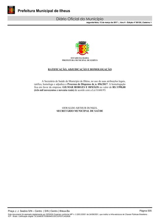 Prefeitura Municipal de Ilheus
Diário Oficial do Município
segunda-feira, 13 de março de 2017 | Ano II - Edição nº 00138 | Caderno 1
ESTADO DA BAHIA
PREFEITURA MUNICIPAL DE ILHÉUS
RATIFICAÇÃO, ADJUDICAÇÃO E HOMOLOGAÇÃO
A Secretária de Saúde do Município de Ilhéus, no uso de suas atribuições legais,
ratifica, homologa e adjudica o Processo de Dispensa de n. 056/2017. A homologação
fica em favor da empresa: GILMAR BORGES E IRMÃOS no valor de R$ 3.990,00
(três mil novecentos e noventa reais) de acordo com a Lei 8.666/93.
OSWALDO ARTHUR DUNKEL
SECRETÁRIO MUNICIPAL DE SAÚDE
Praça J. J. Seabra S/N – Centro | S/N | Centro | Ilhéus-Ba Página 005
Este documento foi assinado digitalmente por SERASA Experian conforme MP n. 2.200-2/2001 de 24/08/2001, que institui a infra-estrutura de Chaves Públicas Brasileira -
ICP - Brasil. Cetificação diigital: 3C324BDE7D080940C0DC03FB7CA52828
Prefeitura Municipal de Ilheus
Diário Oficial do Município
segunda-feira, 13 de março de 2017 | Ano II - Edição nº 00138 | Caderno 1
 
