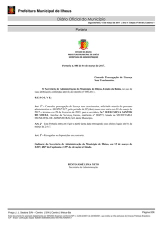 Prefeitura Municipal de Ilheus
Diário Oficial do Município
segunda-feira, 13 de março de 2017 | Ano II - Edição nº 00138 | Caderno 1
Portaria
ESTADO DA BAHIA
PREFEITURA MUNICIPAL DE ILHÉUS
SECRETARIA DE ADMINISTRAÇÃO
Portaria n. 086 de 01 de março de 2017.
Concede Prorrogação de Licença
Sem Vencimentos.
O Secretário de Administração do Município de Ilhéus, Estado da Bahia, no uso de
suas atribuições conferidas através do Decreto nº 008/2017,
R E S O L V E:
Art. 1º - Conceder prorrogação de licença sem vencimentos, solicitada através do processo
administrativo n. 001820/2.017, pelo período de 02 (dois) anos com início em 01 de março de
2017 e término em 28 de fevereiro de 2019, para a servidora, Sr.ª SUELI SILVA SANTOS
DE SOUZA, Auxiliar de Serviços Gerais, matrícula nº 004573, lotada na SECRETARIA
MUNICIPAL DE ADMINISTRAÇÃO, deste Município.
Art. 2º - Esta Portaria entra em vigor a partir desta data retroagindo seus efeitos legais em 01 de
março de 2.017.
Art. 3º - Revogadas as disposições em contrario.
Gabinete do Secretário de Administração do Município de Ilhéus, em 13 de março de
2.017, 482º da Capitania e 135º de elevação à Cidade.
BENTO JOSÉ LIMA NETO
Secretário de Administração
Praça J. J. Seabra S/N – Centro | S/N | Centro | Ilhéus-Ba Página 006
Este documento foi assinado digitalmente por SERASA Experian conforme MP n. 2.200-2/2001 de 24/08/2001, que institui a infra-estrutura de Chaves Públicas Brasileira -
ICP - Brasil. Cetificação diigital: 8280EF2DBAB64C05CFAA749C7046AFE7
Prefeitura Municipal de Ilheus
Diário Oficial do Município
segunda-feira, 13 de março de 2017 | Ano II - Edição nº 00138 | Caderno 1
 