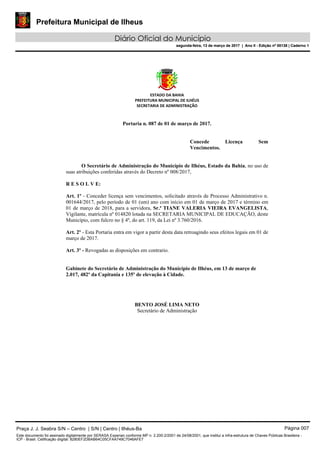 Prefeitura Municipal de Ilheus
Diário Oficial do Município
segunda-feira, 13 de março de 2017 | Ano II - Edição nº 00138 | Caderno 1
ESTADO DA BAHIA
PREFEITURA MUNICIPAL DE ILHÉUS
SECRETARIA DE ADMINISTRAÇÃO
Portaria n. 087 de 01 de março de 2017.
Concede Licença Sem
Vencimentos.
O Secretário de Administração do Município de Ilhéus, Estado da Bahia, no uso de
suas atribuições conferidas através do Decreto nº 008/2017,
R E S O L V E:
Art. 1º - Conceder licença sem vencimentos, solicitado através de Processo Administrativo n.
001644/2017, pelo período de 01 (um) ano com início em 01 de março de 2017 e término em
01 de março de 2018, para a servidora, Sr.ª TIANE VALERIA VIEIRA EVANGELISTA,
Vigilante, matrícula nº 014820 lotada na SECRETARIA MUNICIPAL DE EDUCAÇÃO, deste
Município, com fulcro no § 4º, do art. 119, da Lei nº 3.760/2016.
Art. 2º - Esta Portaria entra em vigor a partir desta data retroagindo seus efeitos legais em 01 de
março de 2017.
Art. 3º - Revogadas as disposições em contrario.
Gabinete do Secretário de Administração do Município de Ilhéus, em 13 de março de
2.017, 482º da Capitania e 135º de elevação à Cidade.
BENTO JOSÉ LIMA NETO
Secretário de Administração
Praça J. J. Seabra S/N – Centro | S/N | Centro | Ilhéus-Ba Página 007
Este documento foi assinado digitalmente por SERASA Experian conforme MP n. 2.200-2/2001 de 24/08/2001, que institui a infra-estrutura de Chaves Públicas Brasileira -
ICP - Brasil. Cetificação diigital: 8280EF2DBAB64C05CFAA749C7046AFE7
Prefeitura Municipal de Ilheus
Diário Oficial do Município
segunda-feira, 13 de março de 2017 | Ano II - Edição nº 00138 | Caderno 1
 