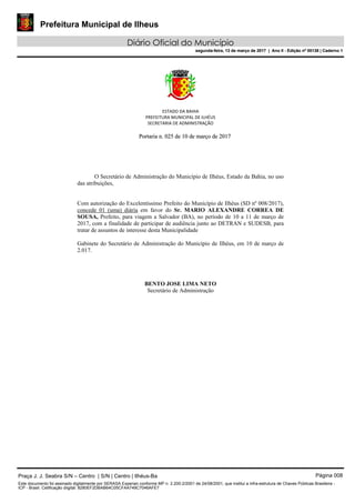 Prefeitura Municipal de Ilheus
Diário Oficial do Município
segunda-feira, 13 de março de 2017 | Ano II - Edição nº 00138 | Caderno 1
ESTADO DA BAHIA
PREFEITURA MUNICIPAL DE ILHÉUS
SECRETARIA DE ADMINISTRAÇÃO
PPoorrttaarriiaa nn.. 002255 ddee 1100 ddee mmaarrççoo ddee 22001177
O Secretário de Administração do Município de Ilhéus, Estado da Bahia, no uso
das atribuições,
Com autorização do Excelentíssimo Prefeito do Município de Ilhéus (SD nº 008/2017),
concede 01 (uma) diária em favor do Sr. MARIO ALEXANDRE CORREA DE
SOUSA, Prefeito, para viagem a Salvador (BA), no período de 10 a 11 de março de
2017, com a finalidade de participar de audiência junto ao DETRAN e SUDESB, para
tratar de assuntos de interesse desta Municipalidade
Gabinete do Secretário de Administração do Município de Ilhéus, em 10 de março de
2.017.
BENTO JOSE LIMA NETO
Secretário de Administração
Praça J. J. Seabra S/N – Centro | S/N | Centro | Ilhéus-Ba Página 008
Este documento foi assinado digitalmente por SERASA Experian conforme MP n. 2.200-2/2001 de 24/08/2001, que institui a infra-estrutura de Chaves Públicas Brasileira -
ICP - Brasil. Cetificação diigital: 8280EF2DBAB64C05CFAA749C7046AFE7
Prefeitura Municipal de Ilheus
Diário Oficial do Município
segunda-feira, 13 de março de 2017 | Ano II - Edição nº 00138 | Caderno 1
 