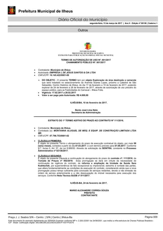 Prefeitura Municipal de Ilheus
Diário Oficial do Município
segunda-feira, 13 de março de 2017 | Ano II - Edição nº 00138 | Caderno 1
Outros
ESTADO DA BAHIA
PREFEITURA MUNICIPAL DE ILHÉUS
EXTRATOS PARA PUBLICAÇÃO NO JORNAL OFICIAL MUNICIPAL
TERMO DE AUTORIZAÇÃO DE USO Nº. 001/2017
CHAMAMENTO PÚBLICO Nº. 001/2017
 Contratante: Município de Ilhéus.
 Autorizada: EMPRESA L DE JESUS SANTOS & CIA LTDA
 CNPJ/CPF: 10.145.422/0001-09
 DO OBJETO - O presente TERMO tem por objeto Exploração de área destinada a camarote
que será instalado no estacionamento da Avenida Soares Lopes, próximo a Catedral de São
Sebastião, Centro Histórico de Ilhéus, do dia 17 de fevereiro a 19 de fevereiro de 2017, podendo
explorar de 24 de fevereiro a 28 de fevereiro de 2017, através de autorização de uso precário do
espaço público, para as Festividades do Carnaval – Ilhéus Folia.
 Vigência: 17.02.2017 a 28.02.2017
 Valor a ser pago pela Autorizada: R$ 4.000,00
ILHÉUS/BA, 10 de fevereiro de 2017.
Bento José Lima Neto
Secretaria de Administração
EXTRATO DO 1º TERMO ADITIVO DE PRAZO AO CONTRATO Nº 111/2016.
 Contratante: Município de Ilhéus.
 Contratado (a): MONTANHA ALUGUEL DE MÁQ. E EQUIP. DE CONSTRUÇÃO LIMITADA LTDA
ME.
 CNPJ/CPF: 07.796.753/0001-02
 CLÁUSULA PRIMEIRA:
É objeto do presente Termo o alongamento do prazo de execução contratual do objeto, por mais 06
(seis) meses, contados a partir do dia 07.03.2017, e com término previsto para 07.09.2017. Conforme
§1º, Inciso ll, Art. 57, da Lei 8.666/93. Através da solicitação da SEINTRA, constante no Processo
Administrativo nº 02136/2017.
 CLÁUSULA SEGUNDA:
É objeto da presente Cláusula a continuação do alongamento do prazo do contrato nº. 111/2016, da
Tomada de Preços nº 002/2016. Essa prorrogação se dará em virtude da necessidade de
continuação da vigência do contrato, da reforma e ampliação da Unidade de Saúde Sara
Kubitschek, por superveniência de fato excepcional ou imprevisível, estranho à vontade das partes,
que altera fundamentalmente as condições de execução do contrato, considerando ainda que a nova
prorrogação possui tempo suficiente para conclusão de serviços restantes, devido a não emissão da
ordem de serviço anteriormente e a não desocupação do imóvel necessária para execução dos
serviços. Conforme Nota Técnica SUOB nº 011/2017.
ILHÉUS-BA, 24 de fevereiro de 2017.
MARIO ALEXANDRE CORREA SOUZA
PREFEITO
CONTRATANTE
Praça J. J. Seabra S/N – Centro | S/N | Centro | Ilhéus-Ba Página 009
Este documento foi assinado digitalmente por SERASA Experian conforme MP n. 2.200-2/2001 de 24/08/2001, que institui a infra-estrutura de Chaves Públicas Brasileira -
ICP - Brasil. Cetificação diigital: AAC08ED8C22CD5D3C0AA7F14377FDD70
Prefeitura Municipal de Ilheus
Diário Oficial do Município
segunda-feira, 13 de março de 2017 | Ano II - Edição nº 00138 | Caderno 1
 