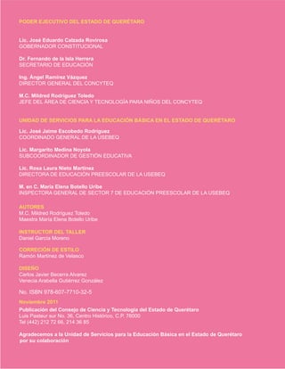 PODER EJECUTIVO DEL ESTADO DE QUERÉTARO
Lic. José Eduardo Calzada Rovirosa
GOBERNADOR CONSTITUCIONAL
Dr. Fernando de la Isla Herrera
SECRETARIO DE EDUCACIÓN
Ing. Ángel Ramírez Vázquez
DIRECTOR GENERAL DEL CONCYTEQ
M.C. Mildred Rodríguez Toledo
JEFE DEL ÁREA DE CIENCIA Y TECNOLOGÍA PARA NIÑOS DEL CONCYTEQ
UNIDAD DE SERVICIOS PARA LA EDUCACIÓN BÁSICA EN EL ESTADO DE QUERÉTARO
Lic. José Jaime Escobedo Rodríguez
COORDINADO GENERAL DE LA USEBEQ
Lic. Margarito Medina Noyola
SUBCOORDINADOR DE GESTIÓN EDUCATIVA
Lic. Rosa Laura Nieto Martínez
DIRECTORA DE EDUCACIÓN PREESCOLAR DE LA USEBEQ
M. en C. María Elena Botello Uribe
INSPECTORA GENERAL DE SECTOR 7 DE EDUCACIÓN PREESCOLAR DE LA USEBEQ
AUTORES
M.C. Mildred Rodríguez Toledo
Maestra María Elena Botello Uribe
CORRECIÓN DE ESTILO
Ramón Martínez de Velasco
DISEÑO
Carlos Javier Becerra Alvarez
Venecia Arabella Gutiérrez González
Noviembre 2011
Publicación del Consejo de Ciencia y Tecnología del Estado de Querétaro
Luis Pasteur sur No. 36, Centro Histórico, C.P. 76000
Tel (442) 212 72 66, 214 36 85
Agradecemos a la Unidad de Servicios para la Educación Básica en el Estado de Querétaro
por su colaboración
Daniel García Moreno
INSTRUCTOR DEL TALLER
No. ISBN 978-607-7710-32-5
 