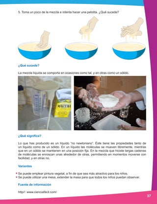 5. Toma un poco de la mezcla e intenta hacer una pelotita. ¿Qué sucede?
¿Qué sucede?
La mezcla líquida se comporta en ocasiones como tal, y en otras como un sólido.
¿Qué significa?
Lo que has producido es un líquido “no newtoniano”. Éste tiene las propiedades tanto de
un líquido como de un sólido. En un líquido las moléculas se mueven libremente, mientras
que en un sólido se mantienen en una posición fija. En la mezcla que hiciste largas cadenas
de moléculas se enroscan unas alrededor de otras, permitiendo en momentos moverse con
facilidad, y en otras no.
Variantes
Se puede emplear pintura vegetal, a fin de que sea más atractivo para los niños.
Se puede utilizar una mesa, extender la masa para que todos los niños puedan observar.
Fuente de información
http//: www.cienciafàcil.com/
37
 