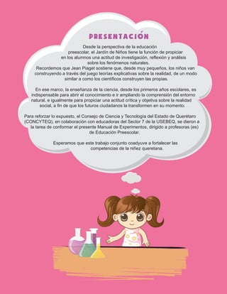 PRESENTACION
Desde la perspectiva de la educación
preescolar, el Jardín de Niños tiene la función de propiciar
en los alumnos una actitud de investigación, reflexión y análisis
sobre los fenómenos naturales.
Recordemos que Jean Piaget sostiene que, desde muy pequeños, los niños van
construyendo a través del juego teorías explicativas sobre la realidad, de un modo
similar a como los científicos construyen las propias.
En ese marco, la enseñanza de la ciencia, desde los primeros años escolares, es
indispensable para abrir el conocimiento e ir ampliando la comprensión del entorno
natural, e igualmente para propiciar una actitud crítica y objetiva sobre la realidad
social, a fin de que los futuros ciudadanos la transformen en su momento.
Para reforzar lo expuesto, el Consejo de Ciencia y Tecnología del Estado de Querétaro
(CONCYTEQ), en colaboración con educadoras del Sector 7 de la USEBEQ, se dieron a
la tarea de conformar el presente Manual de Experimentos, dirigido a profesoras (es)
de Educación Preescolar.
Esperamos que este trabajo conjunto coadyuve a fortalecer las
competencias de la niñez queretana.
´
 