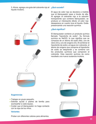 11
5. Ahora, agrega una gota del colorante rojo al
líquido incoloro.
¿Qué significa?
El blanqueador contiene un producto químico
llamado “hipoclorito de sodio”. Su fórmula
química es NaClO, lo que significa que se
compone de un átomo de sodio (Na), uno de
cloro (Cl) y uno de oxígeno (O). Al combinar el
hipoclorito de sodio y el agua con colorante, el
átomo de oxígeno que compone el hipoclorito
de sodio se desprende y se combina con
los productos químicos que componen el
colorante. Esta reacción química da como
resultado una nueva sustancia incolora.
Variantes
Probar con diferentes colores para alimentos.
Sugerencias
Trabajar en grupo pequeño.
Solicitar ayuda a padres de familia para
acompañar a cada equipo.
Cuidar que el blanqueador no haga contacto
con la ropa de los niños.
¿Qué sucede?
El agua de color rojo se decolora a medida
que el blanqueador pasa a través de ella.
Al agregar el colorante rojo a la solución
transparente que contiene blanqueador, se
produce un interesante efecto: el color rojo
desaparece en cuanto toca el líquido. Estás
presenciando una reacción química.
 