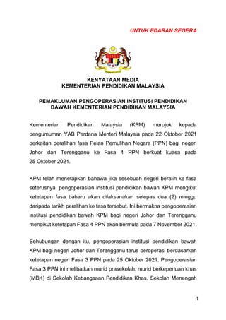 1
UNTUK EDARAN SEGERA
KENYATAAN MEDIA
KEMENTERIAN PENDIDIKAN MALAYSIA
PEMAKLUMAN PENGOPERASIAN INSTITUSI PENDIDIKAN
BAWAH KEMENTERIAN PENDIDIKAN MALAYSIA
Kementerian Pendidikan Malaysia (KPM) merujuk kepada
pengumuman YAB Perdana Menteri Malaysia pada 22 Oktober 2021
berkaitan peralihan fasa Pelan Pemulihan Negara (PPN) bagi negeri
Johor dan Terengganu ke Fasa 4 PPN berkuat kuasa pada
25 Oktober 2021.
KPM telah menetapkan bahawa jika sesebuah negeri beralih ke fasa
seterusnya, pengoperasian institusi pendidikan bawah KPM mengikut
ketetapan fasa baharu akan dilaksanakan selepas dua (2) minggu
daripada tarikh peralihan ke fasa tersebut. Ini bermakna pengoperasian
institusi pendidikan bawah KPM bagi negeri Johor dan Terengganu
mengikut ketetapan Fasa 4 PPN akan bermula pada 7 November 2021.
Sehubungan dengan itu, pengoperasian institusi pendidikan bawah
KPM bagi negeri Johor dan Terengganu terus beroperasi berdasarkan
ketetapan negeri Fasa 3 PPN pada 25 Oktober 2021. Pengoperasian
Fasa 3 PPN ini melibatkan murid prasekolah, murid berkeperluan khas
(MBK) di Sekolah Kebangsaan Pendidikan Khas, Sekolah Menengah
 