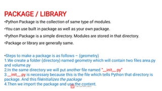 PACKAGE / LIBRARY
•Python Package is the collection of same type of modules.
•You can use built in package as well as your own package.
•Python Package is a simple directory. Modules are stored in that directory.
•Package or library are generally same.
•Steps to make a package is as follows – (geometry)
1.We create a folder (directory) named geometry which will contain two ﬁles area.py
and volume.py
2.In the same directory we will put another ﬁle named “__init__.py”
3.__init__.py is necessary because this is the ﬁle which tells Python that directory is
package. And this ﬁle
initializes the package
4.Then we import the package and use the content.
 