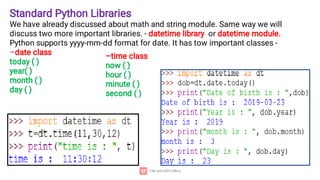 Standard Python Libraries
We have already discussed about math and string module. Same way we will
discuss two more important libraries. - datetime library or datetime module.
Python supports yyyy-mm-dd format for date. It has tow important classes -
–date class
today ( )
year( )
month ( )
day ( )
–time class
now ( )
hour ( )
minute ( )
second ( )
 