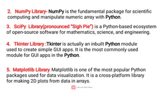 2. NumPy Library- NumPy is the fundamental package for scientiﬁc
computing and manipulate numeric array with Python.
3. SciPy Library(pronounced “Sigh Pie”) is a Python-based ecosystem
of open-source software for mathematics, science, and engineering.
4. Tkinter Library :Tkinter is actually an inbuilt Python module
used to create simple GUI apps. It is the most commonly used
module for GUI apps in the Python.
5. Matplotlib Library: Matplotlib is one of the most popular Python
packages used for data visualization. It is a cross-platform library
for making 2D plots from data in arrays.
 