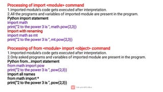 Processing of import <module> command
1.Imported module’s code gets executed after interpretation.
2.All the programs and variables of imported module are present in the program.
Python import statement
import math
print(“2 to the power 3 is ", math.pow(2,3))
Import with renaming
import math as mt
print(“2 to the power 3 is ", mt.pow(2,3))
Processing of from <module> import <object> command
1.Imported module’s code gets executed after interpretation.
2.Only asked programs and variables of imported module are present in the program.
Python from...import statement
from math import pow
print(“2 to the power 3 is ", pow(2,3))
Import all names
from math import *
print(“2 to the power 3 is ", pow(2,3))
 