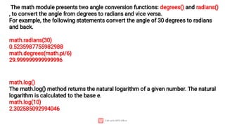 The math module presents two angle conversion functions: degrees() and radians()
, to convert the angle from degrees to radians and vice versa.
For example, the following statements convert the angle of 30 degrees to radians
and back.
math.radians(30)
0.5235987755982988
math.degrees(math.pi/6)
29.999999999999996
math.log()
The math.log() method returns the natural logarithm of a given number. The natural
logarithm is calculated to the base e.
math.log(10)
2.302585092994046
 