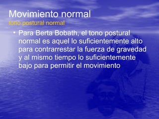 Movimiento normal
tono postural normal
• Para Berta Bobath, el tono postural
normal es aquel lo suficientemente alto
para contrarrestar la fuerza de gravedad
y al mismo tiempo lo suficientemente
bajo para permitir el movimiento
 