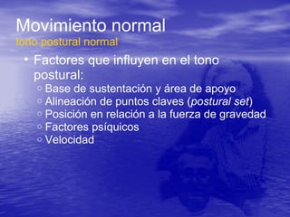 Movimiento normal
tono postural normal
• Factores que influyen en el tono
postural:
o Base de sustentación y área de apoyo
o Alineación de puntos claves (postural set)
o Posición en relación a la fuerza de gravedad
o Factores psíquicos
o Velocidad
 